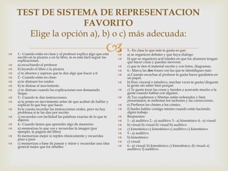 TEST DE SISTEMA DE REPRESENTACION
                    FAVORITO
      Elige la opción a), b) o c) más adecuada:


                                                                
    1.- Cuando estás en clase y el profesor explica algo que está
    escrito en la pizarra o en tu libro, te es más fácil seguir las
                                                                      
                                                                      
                                                                      
                                                                          5.- En clase lo que más te gusta es que:
                                                                          a) se organicen debates y que haya dialogo
                                                                          b) que se organicen actividades en que los alumnos tengan
    explicaciones:                                                        que hacer cosas y puedan moverse.
   a) escuchando al profesor                                            c) que te den el material escrito y con fotos, diagramas.
   b) leyendo el libro o la pizarra                                     6.- Marca las dos frases con las que te identifiques más:
   c) te aburres y esperas que te den algo que hacer a ti               a) Cuando escuchas al profesor te gusta hacer garabatos en
   2.- Cuando estás en clase:                                            un papel.
   a) te distraen los ruidos                                            b) Eres visceral e intuitivo, muchas veces te gusta/disgusta
   b) te distrae el movimiento                                           la gente sin saber bien porqué.
   c) te distraes cuando las explicaciones son demasiado                c) Te gusta tocar las cosas y tiendes a acercarte mucho a la
    largas.                                                               gente cuando hablas con alguien.
   3.- Cuando te dan instrucciones:                                     d) Tus cuadernos y libretas están ordenados y bien
   a) te pones en movimiento antes de que acaben de hablar y             presentados, te molestan los tachones y las correcciones.
    explicar lo que hay que hacer.                                       e) Prefieres los chistes a los cómics.
   b) te cuesta recordar las instrucciones orales, pero no hay          f) Sueles hablar contigo mismo cuando estás haciendo
    problema si te las dan por escrito                                    algún trabajo.
   c) recuerdas con facilidad las palabras exactas de lo que te         Respuestas:
    dijeron.                                                             1.- a) auditivo 2.- a) auditivo 3.- a) kinestésico 4.- a) visual
   4.- Cuando tienes que aprender algo de memoria:                      b) visual b) visual b) visual b) auditivo
   a) memorizas lo que ves y recuerdas la imagen (por                   c) kinestésico c) kinestésico c) auditivo c) kinestésico
    ejemplo, la página del libro)                                        5.- a) auditivo
   b) memorizas mejor si repites rítmicamente y recuerdas               b) kinestésico
    paso a paso
                                                                         c) visual
   c) memorizas a base de pasear y mirar y recuerdas una idea
    general mejor que los detalles                                       6.- a) visual; b) kinestésico; c) kinestésico; d) visual; e)
                                                                          auditivo; f) auditivo.
 
