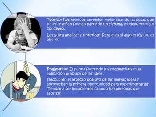 Teórico: Los teóricos aprenden mejor cuando las cosas que
se les enseñan forman parte de un sistema, modelo, teoría o
concepto.
Les gusta analizar y sintetizar. Para ellos si algo es lógico, es
bueno.




Pragmático: El punto fuerte de los pragmáticos es la
aplicación práctica de las ideas.
Descubren el aspecto positivo de las nuevas ideas y
aprovechan la primera oportunidad para experimentarlas.
Tienden a ser impacientes cuando hay personas que
teorizan.
 