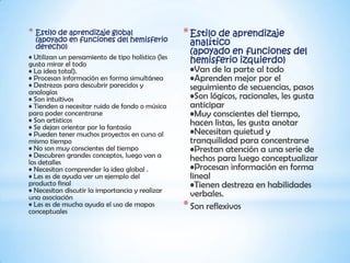* Estilo de aprendizaje global
   (apoyado en funciones del hemisferio
                                                   * Estilo de aprendizaje
   derecho)
                                                     analítico
                                                     (apoyado en funciones del
• Utilizan un pensamiento de tipo holístico (les
gusta mirar el todo                                  hemisferio izquierdo)
• La idea total).                                    •Van de la parte al todo
• Procesan información en forma simultánea           •Aprenden mejor por el
• Destrezas para descubrir parecidos y               seguimiento de secuencias, pasos
analogías
• Son intuitivos                                     •Son lógicos, racionales, les gusta
• Tienden a necesitar ruido de fondo o música        anticipar
para poder concentrarse                              •Muy conscientes del tiempo,
• Son artísticos                                     hacen listas, les gusta anotar
• Se dejan orientar por la fantasía
• Pueden tener muchos proyectos en curso al          •Necesitan quietud y
mismo tiempo                                         tranquilidad para concentrarse
• No son muy conscientes del tiempo                  •Prestan atención a una serie de
• Descubren grandes conceptos, luego van a           hechos para luego conceptualizar
los detalles
• Necesitan comprender la idea global .              •Procesan información en forma
• Les es de ayuda ver un ejemplo del                 lineal
producto final                                       •Tienen destreza en habilidades
• Necesitan discutir la importancia y realizar
una asociación                                       verbales.
• Les es de mucha ayuda el uso de mapas
conceptuales
                                                   * Son reflexivos
 