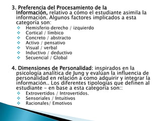 3. Preferencia del Procesamiento de la
  Información, relativo a cómo el estudiante asimila la
  información. Algunos factores implicados a esta
  categoría son:
     Hemisferio derecho / izquierdo
     Cortical / límbico
     Concreto / abstracto
     Activo / pensativo
     Visual / verbal
     Inductivo / deductivo
     Secuencial / Global

4. Dimensiones de Personalidad: inspirados en la
  psicología analítica de Jung y evalúan la influencia de
  personalidad en relación a como adquirir y integrar la
  información.. Los diferentes tipologías que definen al
  estudiante - en base a esta categoría son::
     Extrovertidos / Introvertidos.
     Sensoriales / Intuitivos
     Racionales/ Emotivos
 
