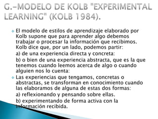  El modelo de estilos de aprendizaje elaborado por
  Kolb supone que para aprender algo debemos
  trabajar o procesar la información que recibimos.
  Kolb dice que, por un lado, podemos partir:
  a) de una experiencia directa y concreta:
  b) o bien de una experiencia abstracta, que es la que
  tenemos cuando leemos acerca de algo o cuando
  alguien nos lo cuenta:
 Las experiencias que tengamos, concretas o
  abstractas, se transforman en conocimiento cuando
  las elaboramos de alguna de estas dos formas:
  a) reflexionando y pensando sobre ellas.
  b) experimentando de forma activa con la
  información recibida.
 