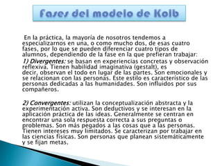 En la práctica, la mayoría de nosotros tendemos a
especializarnos en una, o como mucho dos, de esas cuatro
fases, por lo que se pueden diferenciar cuatro tipos de
alumnos, dependiendo de la fase en la que prefieran trabajar:
1) Divergentes: se basan en experiencias concretas y observación
reflexiva. Tienen habilidad imaginativa (gestalt), es
decir, observan el todo en lugar de las partes. Son emocionales y
se relacionan con las personas. Este estilo es característico de las
personas dedicadas a las humanidades. Son influidos por sus
compañeros.

2) Convergentes: utilizan la conceptualización abstracta y la
experimentación activa. Son deductivos y se interesan en la
aplicación práctica de las ideas. Generalmente se centran en
encontrar una sola respuesta correcta a sus preguntas o
problemas. Son más pegados a las cosas que a las personas.
Tienen intereses muy limitados. Se caracterizan por trabajar en
las ciencias físicas. Son personas que planean sistemáticamente
y se fijan metas.
 