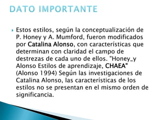    Estos estilos, según la conceptualización de
    P. Honey y A. Mumford, fueron modificados
    por Catalina Alonso, con características que
    determinan con claridad el campo de
    destrezas de cada uno de ellos. "Honey_y
    Alonso Estilos de aprendizaje, CHAEA"
    (Alonso 1994) Según las investigaciones de
    Catalina Alonso, las características de los
    estilos no se presentan en el mismo orden de
    significancia.
 