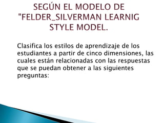 Clasifica los estilos de aprendizaje de los
estudiantes a partir de cinco dimensiones, las
cuales están relacionadas con las respuestas
que se puedan obtener a las siguientes
preguntas:
 