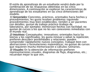 El estilo de aprendizaje de un estudiante vendrá dado por la
combinación de las respuestas obtenidas en las cinco
dimensiones. A continuación se exploran las características de
aprendizaje de los estudiantes en las cinco dimensiones del
modelo.
1) Sensoriales: Concretos, prácticos, orientados hacia hechos y
procedimientos; les gusta resolver problemas siguiendo
procedimientos muy bien establecidos; tienden a ser pacientes
con detalles; gustan de trabajo práctico (trabajo de
laboratorio, por ejemplo); memorizan hechos con facilidad; no
gustan de cursos a los que no les ven conexiones inmediatas con
el mundo real.
2) Intuitivos: Conceptuales; innovativos; orientados hacia las
teorías y los significados; les gusta innovar y odian la repetición;
prefieren descubrir posibilidades y relaciones; pueden
comprender rápidamente nuevos conceptos; trabajan bien con
abstracciones y formulaciones matemáticas; no gustan de cursos
que requieren mucha memorización o cálculos rutinarios.
3) Visuales: En la obtención de información prefieren
representaciones visuales, diagramas de flujo, diagramas, etc.;
recuerdan mejor lo que ven.
 