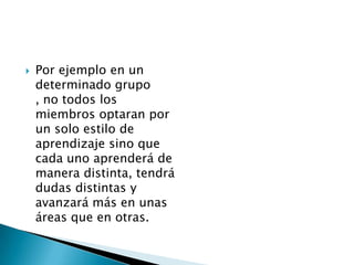    Por ejemplo en un
    determinado grupo
    , no todos los
    miembros optaran por
    un solo estilo de
    aprendizaje sino que
    cada uno aprenderá de
    manera distinta, tendrá
    dudas distintas y
    avanzará más en unas
    áreas que en otras.
 