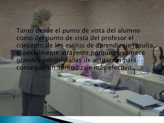    Tanto desde el punto de vista del alumno
    como del punto de vista del profesor el
    concepto de los estilos de aprendizaje resulta
    especialmente atrayente porque nos ofrece
    grandes posibilidades de actuación para
    conseguir un aprendizaje más efectivo.
 