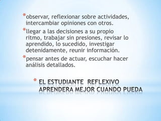 *observar, reflexionar sobre actividades,
 intercambiar opiniones con otros.
*llegar a las decisiones a su propio
 ritmo, trabajar sin presiones, revisar lo
 aprendido, lo sucedido, investigar
 detenidamente, reunir información.
*pensar antes de actuar, escuchar hacer
 análisis detallados.

    *
 
