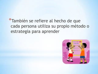 *También se refiere al hecho de que
cada persona utiliza su propio método o
estrategia para aprender
 