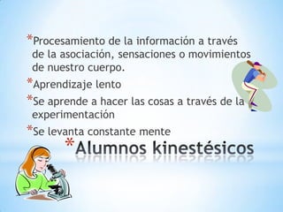 *Procesamiento de la información a través
 de la asociación, sensaciones o movimientos
 de nuestro cuerpo.
*Aprendizaje lento
*Se aprende a hacer las cosas a través de la
 experimentación
*Se levanta constante mente
       *
 