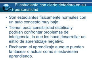 El estudiante con cierto deterioro en su personalidad Son estudiantes físicamente normales con un auto concepto muy bajo.  Tienen poca sensibilidad estética y podrían confrontar problemas de inteligencia, lo que les hace desarrollar un estilo de aprendizaje negativo. Rechazan el aprendizaje aunque pueden fantasear o actuar como si estuviesen aprendiendo.  