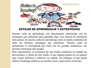 ESTILOS DE APRENDIZAJE Y ESTRATEGIAS
Nuestro estilo de aprendizaje está directamente relacionado con las
estrategias que utilizamos para aprender algo. Una manera de entenderlo
sería pensar en nuestro estilo de aprendizaje cómo la media estadística de
todas las distintas estrategias que utilizamos. Nuestro estilo de
aprendizaje se corresponde por tanto con las grandes tendencias, con
nuestras estrategias más usadas.
Pero naturalmente, la existencia de una media estadística no impide las
desviaciones, o dicho de otro modo, el que alguien pueda ser en general
muy visual, holístico y reflexivo no impide, sin embargo, el que pueda
utilizar estrategias auditivas en muchos casos y para tareas concretas.
 