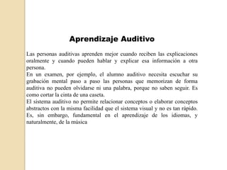 Aprendizaje Auditivo
Las personas auditivas aprenden mejor cuando reciben las explicaciones
oralmente y cuando pueden hablar y explicar esa información a otra
persona.
En un examen, por ejemplo, el alumno auditivo necesita escuchar su
grabación mental paso a paso las personas que memorizan de forma
auditiva no pueden olvidarse ni una palabra, porque no saben seguir. Es
como cortar la cinta de una caseta.
El sistema auditivo no permite relacionar conceptos o elaborar conceptos
abstractos con la misma facilidad que el sistema visual y no es tan rápido.
Es, sin embargo, fundamental en el aprendizaje de los idiomas, y
naturalmente, de la música
 