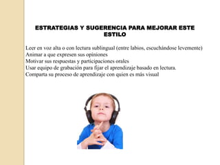 ESTRATEGIAS Y SUGERENCIA PARA MEJORAR ESTE
                      ESTILO

Leer en voz alta o con lectura sublingual (entre labios, escuchándose levemente)
Animar a que expresen sus opiniones
Motivar sus respuestas y participaciones orales
Usar equipo de grabación para fijar el aprendizaje basado en lectura.
Comparta su proceso de aprendizaje con quien es más visual
 