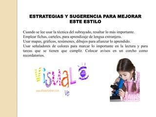 ESTRATEGIAS Y SUGERENCIA PARA MEJORAR
                 ESTE ESTILO

Cuando se lee usar la técnica del subrayado, resaltar lo más importante.
Emplear fichas, carteles, para aprendizaje de lengua extranjera.
Usar mapas, gráficos, resúmenes, dibujos para afianzar lo aprendido.
Usar señaladores de colores para marcar lo importante en la lectura y para
tareas que se tienen que cumplir. Colocar avisos en un corcho como
recordatorios.
 
