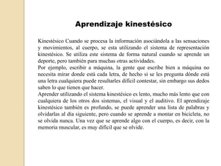 Aprendizaje kinestésico

Kinestésico Cuando se procesa la información asociándola a las sensaciones
y movimientos, al cuerpo, se esta utilizando el sistema de representación
kinestésico. Se utiliza este sistema de forma natural cuando se aprende un
deporte, pero también para muchas otras actividades.
Por ejemplo, escribir a máquina, la gente que escribe bien a máquina no
necesita mirar donde está cada letra, de hecho si se les pregunta dónde está
una letra cualquiera puede resultarles difícil contestar, sin embargo sus dedos
saben lo que tienen que hacer.
Aprender utilizando el sistema kinestésico es lento, mucho más lento que con
cualquiera de los otros dos sistemas, el visual y el auditivo. El aprendizaje
kinestésico también es profundo, se puede aprender una lista de palabras y
olvidarlas al día siguiente, pero cuando se aprende a montar en bicicleta, no
se olvida nunca. Una vez que se aprende algo con el cuerpo, es decir, con la
memoria muscular, es muy difícil que se olvide.
 