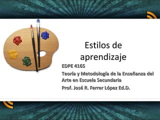 Estilos de
        aprendizaje
EDPE 4165
Teoría y Metodología de la Enseñanza del
Arte en Escuela Secundaria
Prof. José R. Ferrer López Ed.D.
 