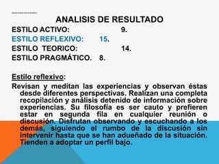 ANALISIS DE RESULTADO DE OBTENIDOS:
ANALISIS DE RESULTADO
ESTILO ACTIVO: 9.
ESTILO REFLEXIVO: 15.
ESTILO TEORICO: 14.
ESTILO PRAGMÁTICO. 8.
Estilo reflexivo:
Revisan y meditan las experiencias y observan éstas
desde diferentes perspectivas. Realizan una completa
recopilación y análisis detenido de información sobre
experiencias. Su filosofía es ser cauto y prefieren
estar en segunda fila en cualquier reunión o
discusión. Disfrutan observando y escuchando a los
demás, siguiendo el rumbo de la discusión sin
intervenir hasta que se han adueñado de la situación.
Tienden a adoptar un perfil bajo.
 