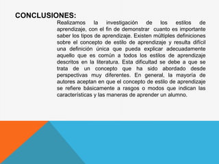 CONCLUSIONES:
Realizamos la investigación de los estilos de
aprendizaje, con el fin de demonstrar cuanto es importante
saber los tipos de aprendizaje. Existen múltiples definiciones
sobre el concepto de estilo de aprendizaje y resulta difícil
una definición única que pueda explicar adecuadamente
aquello que es común a todos los estilos de aprendizaje
descritos en la literatura. Esta dificultad se debe a que se
trata de un concepto que ha sido abordado desde
perspectivas muy diferentes. En general, la mayoría de
autores aceptan en que el concepto de estilo de aprendizaje
se refiere básicamente a rasgos o modos que indican las
características y las maneras de aprender un alumno.
 