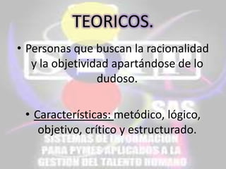 TEORICOS.
• Personas que buscan la racionalidad
y la objetividad apartándose de lo
dudoso.
• Características: metódico, lógico,
objetivo, crítico y estructurado.

 