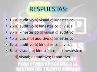 RESPUESTAS:
•
•
•
•
•
•

1.- a) auditivo b) visual c) kinestésico
2.- a) auditivo b) kinestésico c) visual
3.- a) kinestésico b) visual c) auditivo
4.- a) visual b) auditivo c) kinestésico
5.- a) auditivo b) kinestésico c) visual
6.- a) visual; b) kinestésico; c) kinestésico;
d) visual; e) auditivo; f) auditivo.

 