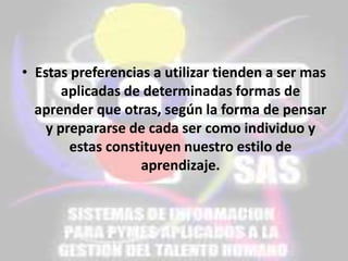• Estas preferencias a utilizar tienden a ser mas
aplicadas de determinadas formas de
aprender que otras, según la forma de pensar
y prepararse de cada ser como individuo y
estas constituyen nuestro estilo de
aprendizaje.

 