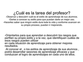 ¿Cuál es la tarea del profesor?
-Observar y descubrir cuál es el estilo de aprendizaje de sus alumnos.
-Darles a conocer su estilo para que puedan darle un mejor uso.
-Hacerles saber que ningún estilo dura toda la vida y conforme avancen en
su propio proceso, pueden ir mejorando.
-Orientarlos para que aprendan a descubrir los rasgos que
perfilan su propio estilo y a la vez, que identifiquen cuáles de
esos rasgos pueden utilizar
en cada situación de aprendizaje para obtener mejores
resultados.
-Al conocer el , o los estilos de aprendizaje de sus alumnos ,
podrá desarrollar sesiones de aprendizaje eficaces y que
conduzcan al logro de aprendizajes en cada uno de ellos.
 