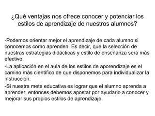 ¿Qué ventajas nos ofrece conocer y potenciar los
estilos de aprendizaje de nuestros alumnos?
-Podemos orientar mejor el aprendizaje de cada alumno si
conocemos como aprenden. Es decir, que la selección de
nuestras estrategias didácticas y estilo de enseñanza será más
efectivo.
-La aplicación en el aula de los estilos de aporendizaje es el
camino más científico de que disponemos para individualizar la
instrucción.
-Si nuestra meta educativa es lograr que el alumno aprenda a
aprender, entonces debemos apostar por ayudarlo a conocer y
mejorar sus propios estilos de aprendizaje.
 