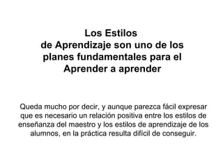 Los Estilos
de Aprendizaje son uno de los
planes fundamentales para el
Aprender a aprender
Queda mucho por decir, y aunque parezca fácil expresar
que es necesario un relación positiva entre los estilos de
enseñanza del maestro y los estilos de aprendizaje de los
alumnos, en la práctica resulta difícil de conseguir.
 