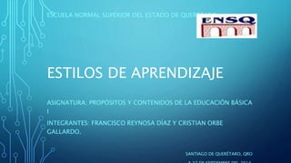 ESTILOS DE APRENDIZAJE
ASIGNATURA: PROPÓSITOS Y CONTENIDOS DE LA EDUCACIÓN BÁSICA
I
INTEGRANTES: FRANCISCO REYNOSA DÍAZ Y CRISTIAN ORBE
GALLARDO.
SANTIAGO DE QUERÉTARO, QRO
ESCUELA NORMAL SUPERIOR DEL ESTADO DE QUERÉTARO
 