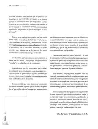 URL ''' PROFASR 
actividad educativa para!asegurar que las personas que 
I 
tengo bajo rni responsabipdad aprendan y no se frustren 
porque no entienden 0 green que no pueden? (,Como 
orientar ~I proceso educa, tivo para asegurar que todo 10 
q,ue ~e aprende el estudirt~ 10 disfru,te, encontnindole 
sIgnIficado, asegurandol aSI que Ie slrve para su vida 
pe~on~? I 
! 
Estas y otras muchds interrogantes me han estado 
dando vueltas en la cabeia al observar y escuchar a mu­chos 
estudiantes de securaria y universitarios, los cua­les 
se enfrentan a una nUfva etapa educativa, sintiendo­se 
fracasados, con su dtoestima lesionada, sin poder 
aprender, pues alguien tue se dice docente los marco 
diciendoles 0 haciendoler creer que no pueden. 
! 
Los docentes que h~cen esto no necesariamente 10 
hacen por ser "malos", bno porque asf aprendieron a 
"ensenar" y no saben haferlO de otra manera, 
I 
Aprendieron que [10 importante es ensenar, 
considerando a sus estutliantes como entes pasivos - 
con obligacion de apren1er todo 10 que se Ies brinda, no 
importa como-, como IOfxigfan los modelos centrados 
en el contenido 0 en los productos. 
I 
Es muy probable qut estos docentes se hayan senti­do 
un tanto frustrados al Pfnsar que sus alumnos no apren­den 
y "que no los quierep", aunque, por supuesto siem- 
I 
I 
pre dinin que eso no es importante, pero en el fonda (en 
el mero fondo, en ese en el que a veces ni nosotros rnis­mos 
nos hemos animado a incursionar), quisieran que 
sus alumnos tuvieran buenos recuerdos de su perfodo de 
aprendizaje y que al ser profesionales sus estudiantes 
expresen que 10 son gracias a e!los. 
Pues de eso se trata esta nueva "aventura". Se trata 
de aprender nuevas formas de ensenar, para asegurar que 
el proceso de aprendizaje es un proceso satisfactorio, tanto 
para el maestro como para el alumno, ya que ambos es­tan 
aprovechando sus estilos de aprendizaje y desarro­! 
lando otros para optimizar el proceso educativo. 
Este material, aunque parece pequeno, tiene en 
esencia la respuesta a muchas de estas interrogantes, pero 
ademas Ie proporciona linearnientos que Ie van a perrnitir 
incursionar en su propio ser, conocer un poco mas de sf 
rnismo (a), para comprender que dependiendo de su 
manera de ser y aprender, asf orienta su quehacer docente. 
Estoy segura que el trabajo exhaustivo y profundo 
de este material Ie permitini comprenderse mejor y 
comprender mejor a sus estudiantes, ayudandolos a 
encontrar una mejor manera de hacer las cosas, 
estimulando su cerebro y desarrollando habilidades, que 
a 10 mejor tiene donnidas, con 10 que sera una mejor 
persona y un mejor ciudadano para este pais. 
Dra. Geraldine Grajeda Bradna, M. A. E. 
 