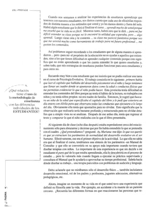 <I: 
Z 
~ 
<I: 
Co 
URL "','I'ROFASR 
.,.," .................. . 
;.Quc relaci6fl 
tiene el u.<;;o de 
la nlctodoiogia de 
t~nsenan7~1 
con las diferencias 
individuales de los 
ES'[UHIANTES? 
Cuando nos sentarnos a analizar las experiencias de ensenanza aprendizaje que 
tenemos con nuestros estudiantes, nos damos cuenta que cada uno de elios/elias respon­den 
de distinta manera a los estimulos que usted y yo les damos dentro y fuera del aula. 
Habra algun estudiante que Ie din! al finalizar el curso ... aprendi mucho de usted porque 
me .(!nsen6. que la vida no es fadl. Mientras tanto, habra otro que Ie did ... para mi fue 
dificil entender su clase porque" f10Je encontre la utilidad que esperaba, pero ... algo 
aprendi. Luego viene otra y Ie comenta ... su clase me pared6 fantastica porque veo 
que me servira mucho como herramienta de trabajo para mifuturo profesional ... me 
gustan los contenidos. 
Asi podrfarnos seguir recordando a los estudiantes que de alguna manera si apren­dieron 
... pero -para mi- el prop6sito de la educaci6n no es atlldar a aquellos que entien­den, 
sino a los que tienen ~ificultad en aprender cua1quier contenido porque esto signi­fica 
que no estill aprendiendo 0 que 1es 9l~st(U~Ilteo1terJo que qui~ro ensenarles y, 
sobre todo, que mis estrategias de ensenanza pueden funcionar para unos estudiantes y 
para otros no. 
Reeuerdo muy bien a una estudiante que me insistia que no podia realizar una tarea 
en el curso de Psicologia Evolutiva. El trabajo consistia en 10 siguiente: primero habia 
que leer el capitulo que hablaba del desarrollo psicomotor en el nino y luego teniamos 
que llenar un cuadro donde se apuntaran datos como la edad y conductas fisicas que 
me permitian evidenciar 10 que el nino podia hacer. Esta jovencita tenia dificultad en 
entender los contenidos de11ibro porque no tenia el.habit2.~~la leetura, no trabajaba con 
ninos y no tenia ninos propios -no era madre de familia. Entonees,_ I.. e sugeri que busca- ' ~- ... -.-- . 
ra un nino de la edad que especijicaba el capitulo dellibro y Ie pedi que estuviera un 
dia entero con et/ella para que observara todas las conductas que ejecutara a 10 largo 
del dia. Obviarnente ella tenia que-ap~;um.ros para no olvidar. Esto significaba que la 
observaci6n que realizarfa seria bastante profunda y estructurada para no olvidar deta­lIes 
que a simple vista no se analizan. Despues de ese arduo dia, tenia que regresar al 
texto y comparar 10 que e1 nino realizaba con 10 que e1libro presentaba. 
Al siguiente dia de c1ase (ocho dias despues) estaba espenindome cerca del estacio­namiento 
s610 para abrazarme y decirme que por fin habia entendido 10 que se pretendia 
con el cuadro. ~ Que pretendiamos? -pregunte. Ay, Mariana -me dijo-Io que vos queres 
es que yo estructure los parametros de normalidad del desarrollo evolutivo en el ser 
humano. Efectivarnente, ese era e1 primer objetivo de la actividad. Lo que ella no sabia 
era que al finalizar el curso, tendriarnos una sintesis de los parametros -un Manual de 
Consulta- y que ello se convertirfa en su apoyo mas importante euando tuviera que 
disenar terapias con ninos. Lo importante de esta experiencia es que_sin_d~cir1e a mi 
estudiante el para que de 10 que estaba aprendiendo, ella 10 descubrirfa en el proeeso de 
estudio ... pero- lo~a10rarfa mas cuando llegara a ejecutarsu-practica supervisada y 
consu1tara e1 Manual que Ie ayudarfa a aprovechar su tiempo profesional. Sabria hacia 
d6nde disenar su trabajo ... una terapia para ninos con problemas de audici6n y lenguaje. 
Debo ac1ararle que no midbarnos s6lo el desarrollo ffsico ... tarnb~en inc1ufarnos 
desarrollo emociona1, ro1 de los padres y profesores, juguetes adeeuados, a1temativas 
pedag6gicas, etc. 
Ahora, imagine un momenta de su vida en el que usted tuvo una experiencia que 
defini6 su filosoffa ante la vida. Por ejemplo, un accidente 0 la muerte de un pariente 
eercano. (,Reeuerda las diferentes formas en que reaccionaron las personas que te- 
 