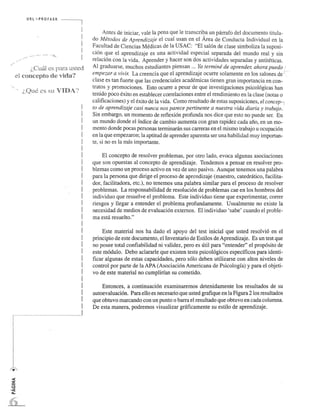 ..... 
(,, C... ual es,. .l."..1."... r.:.1. .u.s,t '.~.. d 
el concepto de "ida? 
i,Que cs Sll VIDA.'! 
! 
! 
! 
! 
! 
! 
! 
! 
! 
! 
! 
I 
! 
! 
I 
! 
! 
! 
I 
! 
! 
I 
I 
! 
___ __________..1 
Antes de iniciar, vale la pena que Ie transcriba un pan-afo del documento titula­do 
Merodos de Aprendizaje el cual usan en el Area de Conducta Individual en la 
Facultad de Ciencias Medicas de la USAC: "EI sal6n de clase simboliza la suposi­cion 
que el aprendizaje es una actividad especial separada del mundo real y sin 
relacion con la vida. Aprender y hacer son dos actividades separadas y antiteticas. 
Al graduarse, muchos estudiantes piensan ... Ya termine de aprender, ahora puedo / 
empezar a vivir. La creencia que el aprendizaje ocurre solamente en los salones de i(--­clase 
es tan fuerte que las credenciales academicas tienen gran importancia en con- . 
tratos y promociones. Esto ocurre a pesar de que investigaciones psicol6gicas han 
tenido poco exito en establecer correlaciones entre el rendimiento en la clase (notas 0 
calificaciones) y el exito de la vida. Como resultado de estas suposiciones, el concep-  
to de aprendizaje casi nunca nos parece pertinente a nuestra vida diaria y trabajo. ' 
Sin embargo, un momento de reflexi6n profunda nos dice que esto no puede ser. En 
un mundo donde el indice de cambio aumenta con gran rapidez cada ano, en un mo­mento 
donde pocas personas tenninaran sus carreras en el mismo trabajo u ocupaci6n 
en la que empezaron; la aptitud de aprender aparenta ser una habilidad muy importan­te, 
si no es la mas importante. 
EI concepto de resolver problemas, por otro lado, evoca algunas asociaciones 
que son opuestas al concepto de aprendizaje. Tendemos a pensar en resolver pro­blemas 
como un proceso activo en vez de uno pasivo. Aunque tenemos una palabra 
para la persona que dirige el proceso de aprendizaje (maestro, catedratico, facilita­dor, 
facilitadora, etc.), no tenemos una palabra similar para el proceso de resolver 
problemas. La responsabilidad de resoluci6n de problemas cae en los hombros del 
individuo que resuelve el problema. Este individuo tiene que experimentar, correr 
riesgos y llegar a entender el problema profundamente. Usualmente no existe la 
necesidad de medios de evaluacion extemos. EI individuo 'sabe' cuando el proble­ma 
esta resuelto." 
Este material nos ha dado el apoyo del test inicial que usted resolvi6 en el 
principio de este documento, el Inventario de Estilos de Aprendizaje. Es un test que 
no po see total confiabilidad ni validez, pero es util para "entender" el prop6sito de 
este modulo. Debo aclararle que existen tests psico16gicos especificos para identi­ficar 
algunas de estas capacidades, pero solo deben utilizarse con altos niveles de 
control por parte de la APA (Asociaci6n Americana de Psicologfa) y para el objeti­vo 
de este material no cumplirfan su cometido. 
Entonces, a continuaci6n examinaremos detenidamente los resultados de su 
autoevaluaci6n. Para ella es necesario que usted grafique en la Figura 2 los resultados 
que obtuvo marcando con un punto 0 barra el resultado que obtuvo en cada columna. 
De esta manera, podremos visualizar graficamente su estilo de aprendizaje. 
 