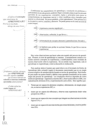 U R L ," PRO FAS R 
i,Cu~U es el (:oncepto 
qU":: usted lien.,;: (k 
APREN-DIZAJE'? 
POt f<1'or escnbalo 
debajo de est::JS Ifne::Ls ..... 
. .... / 
.. , ............. . 
/':. Podrlarnos concluir. entonces, 
que APRENDIZAJE 
son lodos aqudlos cmuhins 
qu.(~ nosolros tenernos en 
n.:Jad6n a nuestrits {'onuuctao; 
('jt:cutauas <Ultcriorrneme? 
i.,Ctt{ties scrfan las 
cuatro ctapa.<; del 
APREND IZAJE? 
! 
! 
... .1 
Combinando las caracterfsticas de aprendizaje y resolucion de problemas y 
unificandolos en un solo proceso, podemos llegar a en tender CO!!!2 _es que las personas 
aprenden de sus experiencias, conceptos, reglas y principios para guiar su 
comportamiento en s.~tuaciones nuevas y como modifican estos conceptos para 
mejorar su efectividad. En pocas palabras, L,como aprendemos? Este proceso es a 
la_vez pasivo y activo, concreto y abstracto. Se puede pensar en el como un ciclo de 
cuatro etapas: 
~ 
1 ~ ~ experiencia concreta seguida por ... 
j 
~ 
2 ~~ observacion y reflexion, 10 que lleva a ... 
~ 
3 ~~ la formulacion de conceptos abstractos y generalizaciones, llevando a ... 
4 ~' la hipotesis para probar en acciones futuras, 10 que lleva a nuevas 
experiencias. 
Hay varias observaciones que hacer sobre este modelo del proceso de aprendi­zaje. 
Primero, e1.ciclo de aprendizaje es continuo. Constantemente estamos eva­luando 
nuestros conceptos en experiencias y modificandolos como resultado de 
nuestra observacion sobre la experiencia. En un sentido muy importante, todo el 
aprendizaje es reaprendizaje y toda la educacion es reeducacion . 
Para analizar ahora el punteo que usted obtuvo en el Inventario de Estilos de 
Aprendizaje debo aclararle (segun el documento mencionado) que es un simple 
examen empIrico de autodescripcion basado en teorfas de aprendizaje. Esta disefia­do 
para medir sus puntos fuertes y debiles como aprendiz (estudiante) en las cuatro 
etapas del proceso de aprendizaje. Los estudiantes efectivos dependen de cuatro 
modos de aprendizaje: experiencia concreta (EC), observacion reflexiva (OR), con­ceptualizacion 
abstracta (CA) y experimentacion activa (EA). Esto significa que: 
• Tienen que ser capaces de adentrarse completa y abiertarnente, sin ningun prejui­cio, 
en nuevas experiencias (EC), 0 
• tienen que ser capaces de reflexionar y observar estas experiencias desde varias 
perspectivas (OR), 0 
• tienen que ser capaces de crear conceptos que integren sus observaciones en teorfas 
logicas (CA), 0 
• tienen que ser capaces de usar estas teorfas para tomar decisiones y resolver proble­mas 
(EA). 
 