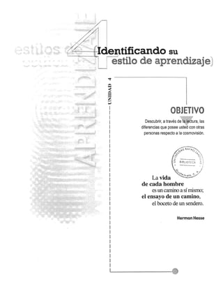 {. t4~--ltr-J..ut:~ tificando su 
estilo de aprendizaje::lj 
Q s< z 
~ 
OBJETIVO 
Descubrir, a traves d~fl.liI6t~ra, las 
diferencias que posee ust~d con otras 
personas respecto a la cosmovision. 
La vida 
de cada hombre 
es un camino a sf mismo; 
el ensayo de un camino, 
el boceto de un sendero. 
Herman Hesse 
 