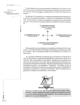 URL ,',' PROFASR 
(>Cual es su 
conccpto de 
'o.1::' ·R('~·8C'I"("1't")N:" ) I 1:... ."'r. ..... r ..... t'.... . 
..... ... 
I 
I 
I 
! 
I 
I 
I 
! 
I 
I 
! 
I 
I 
I 
! 
I 
I 
! 
I 
I 
I 
! 
I 
I 
! 
I 
r 
" "H,J 
I 
I 
I I 
I 1.. 
, ". '. 
Cuando hablamos de la percepci6n debemos entender que son las formas en que 
cada uno de nosotros canalizamos la informaci6n que recibimos y necesitamos proce­sar 
a nivel del sistema neurol6gico (entendiendo que la informaci6n ingresa por los 
sentidos). 
Da vid Kolb (1971) descubri6 que, si combinamos las dimensiones de la percepci6n, 
las personas desarrolIan mas destrezas. (,Cuales son las dimensiones de la percep­ci6n? 
Es muy sencillo: los sentidos -los sentirnientos y el pensarniento-la observaci6n1 
ejecuci6n. Si las unimos en una gnifica podremos entenderlas en un plano cartesiano 
asf: 
/' 
C~ EXPERIENCIA CONCRETA 
• Dimensi6n con base a los sentidos 
y los sentimientos 
, ~ EXPERIMENTACION ACTIVA <- ~" 
/ ' , >- OBSERVACION REFLEXIVA 
...... Dimension de ejecud6n '-. DirTlel'lOOn de oIlse!vaciOO •• ." 
( ~ CONCEPTUALIZACION ABSTRACTA 
'-. Dimensi6n del pensamiento 
Kolb argument6 que las personas que se encuentran en la dimension de los senti­mientos 
y los sentidos perciben la informaci6n concretamente y la procesan par medio 
de la reflexi6n. ElIos se manejan par medio de los sentirnientos, los sentidos y la 
observaci6n. 
Asf, siguiendo la definici6n, las personas que se encuentran en la dimension de 
observacion perciben la experiencia abstractamente y procesan por medio de la 
reflexi6n. Ellos son pensadores y observadores. AquelIas que se encuentran en la 
dimension del pensamiento son las que toman la experiencia abstractamente y lue­go 
procesan la informaci6n activamente. Necesitan experimentar por sf rnismos los 
contenidos procesados y son pensadores y "hacedores". Por ultimo, las que se 
encuentran en dimension de ejecucion son aqueUas que toman la experiencia de 
aprendizaje concretamente y la procesan actlvamente. Ellos son personas que se 
gufan por los sentidos, los sentirnientos y son hacedores". ' 
. ;: - '::::.:.:.:::;:::::::::::::::::.: ~::: .;:: ~:::::::::: ~::: :::::: :::::;:::::::::::::::' :":' :: ..;- .... 
 