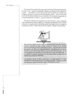r·· 
I I I I 
I 
I 
I 
I 
i 
I 
I 
L, 
. " . 
URL ,' PROFASR ------.1 
1 
! 
! 
I 
I 
I 
I 
1 
I 
I 
I 
I 
I 
I 
! 
I 
I 
I 
I 
! 
I 
I 
1 
I 
I 
! 
! 
I 
I 
I 
I 
I 
I 
I 
I 
I 
I 
I 
I 
I 
I 
.......................................................... .1 
Con este ejercicio usted se dio cuenta que con el primer dibujo pudo identificar 
dos altern ativas ... usted esta "apachando" a alguien 0 ese alguien 10 esta "apachando" 
a usted. !. este dibujo 10 ve una persona que tiene un padre que siempre Ie ha 
castigado, dira que es su padre con la mana grande y firme ... iah! y no se extrane 
que Ie describa perfectamente como es la relacion. Pero imagfnese preguntarle eso 
a un personaje politico 0 militar ... l,que cree usted que Ie responderfa? 
No deje de comentar esta experiencia con otras personas y siga investigando 
como interpretan los distintos dibujos y si contrasta las respuestas con los valores 
culturales y la experiencia de vida podrfa quizas hasta llegar a tener un trabajo de 
campo para una tesis. Sobre todo, por favor comparta conmigo 10 que descubra. 
: {; : ... '. "'::, 
:: ' .. ' ..... "/ .. , } ;;{:" > .:" .' 
'" :' .... ' .. ~'." ........ . 
 