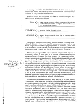 URL ,',·PROFASR 
LeU.a.! sera Sll ...... . 
('OI){:epto de estilos de 
APRENDIZAJE 
ahora? 
.. ::.::: .............. ' ........ . 
........ 
! 
! 
I 
I 
I 
I 
! 
................................. 1 
.. ' 
Antes de que avancemos mas en materia deestudio de este modulo, me interesa 
mucho aclarar algunos aspectos que encuentra interesantes tocar aqui y no quiera que 
piense que me estoy poniendo demasiado seria. 
Ffjese que busque en el Diccionario de la RAE los siguientes conceptos -dicho 
sea de paso, me parecieron interesantes. 
ESTILO ~' Modo, manera, forma, uso, practica, costumbre, moda, manera de 
escribir 0 de hablar, no par 10 que respecta a las cualidades esencia­les 
y permanentes dellenguaje. 
APRENDIZAJE ~ Accion de aprender algl1n arte u oficio. 
APRENDER ~' Adquirir el conocirniento de alguna cosa par medio del estudio 0 
de la experiencia. 
Si intentamos unir los tres conceptos, nos daremos cuenta que son modos, formas 0 
practica de algun arte u oficio que he adquirido como conocimiento por medio del estu­dio 
0 de la experiencia. Recordemos que para graduarnos del nivel medio 0 de una carrera 
tecnica tuvimos que estudiar mucho de manera que obtuvieramos el pase para realizar la 
practica supervisada. (,Sera que tiene relacion esto con un estilo de aprendizaje? 
Dorsch (1981) dice que es dificil dar una definicion completa de esta capacidad del 
ser humane (y tambien, en menor grado, de los animales). No es solamente un proceso 
que perrnite afiadir cosas nuevas al modo de conducta, a las capacidades corporales y 
mentales, al contenido del conocimiento, etc., sino que, ademas, hace posible insertar 10 
nuevo en 10 heredado (modificarlo 0 completarlo). Por otra parte, no sera suficiente una 
definicion que no diferencie el aprendizaje de otras funciones (como la mera observacion) 
y no sefiale las cualidades de actividad dirigida a un objetivo, diferenciadora y estructuradora 
del proceso de aprendizaje. Solamente en su significado estricto puede definirse como la 
incu1cacion en el individuo de 10 aprendido, como el proceso de hacer suyos unos conoci­mientos 
y unas aptitudes de un modo mecaruco, sin una verdadera comprension del con­tenido. 
Por todo ello, nos explicamos que en ningun libra 0 autor encontremos un concep­to 
fmal de 10 que significa aprendizaje. La mas impartante del aprendizaje es que ha 
despertado mucho interes en su investigacion. Se han elaborado muchas teonas del apren­dizaje, 
especialmente la asociacionista, la Gestalt y el behaviorismo. 
Es interesante considerar los cambios que se han producido en los puntos de partida. 
La psicologia de la asociacion, que al principio atribuia un sentido casi, incluso, a 10 que 
se aprende par capricho, pasoluego con Thorndike a la interpretacion del premio y castigo 
y a la ley del efecto, es decir, al efecto retroactivo del resultado. Tambien pertenece a esta 
corriente el concepto del aprendizaje de ensayo y error. Thorndike introdujo el concepto 
del contexte (relacion de la reaccion con la situacion total). Del reflejo cundicionado 
derivan los conocidos trabajos de Guthrie y Hull. El modele originario del feflejo condi­cionado 
ha sido muy ampliado y se han afiadido conceptos como el de conducta de expec­tativa 
y otros. La teona de la Gestalt segun la cual es decisivo el aprendizaje de los ciclos 
no puede dejarse a un lado. Kohler interpretaba el aprendizaje como proceso de intelec­cion 
que no podia desarrollarse sin semejanza y campo y que requena estructuracion y 
reestructuracion. Con el concepto de teona cognoscitiva del aprendizaje esm ligada la 
hip6tesis de que son las estructuras cognoscitivas 10 que se aprende, no la sucesi6n esti- 
 