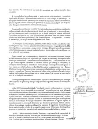 mulo-reacci6n. No existe todavfa una teona del aprendizaje que explique todos los datos 
conocidos. 
Se ha estudiado el aprendizaje desde el punto de vista de la ensenanza y tambien la 
significaci6n del juego y del aprendizaje transferido, asf como los tipos de aprendizaje. Los 
pedagogos han estudiado el aprendizaje con el objeto de mejorar los metodos de ensenanza, 
pero no se puede concluir todavfa para generalizar el mismo para cualquier tipo de pobla­ci6n. 
Se siguen enfatizando las diferencias individuales. 
Desde que Howard Gardner postul6la Teona de las Inteligencias Multiples los educado­res 
han trabajado mas c6modamente con la idea de que la inteligencia es tan complicada y 
tan importante que no puede representarse con un simple numero de cociente intelectual. 
Pero cuantas inteligencias hay y que diferencia hace que existan siete, diez, veinte 0 ciento 
veinte como se ha venido postulando? jJA! Buena pregunta ... la respuesta es ... los estilos 
de aprendizaje. i., Ya vi6 que no me estoy poniendo tan seria? 
Los psic610gos, neurofisi610gos y genetistas pueden debatir par anos para detectar cuan­tas 
inteligencias hay y c6mo se relacionan pero no hay modo que se pongan de acuerdo. Mas 
parecen politicos 0 economistas ... porque no hay forma que definan el futuro de nuestro pais. 
Lo cierto de esto es que el cociente intelectual no sirve si no se sabe resolver problemas ... si 
no se sabe vivir asertivamente. 
Quiero contarle que en mi experiencia docente tuve muchfsimos estudiantes -aunque 
probable mente usted tenga mas experiencia que yo- pero recuerdo muy bien aquellos estu­diantes 
que eran brillantes y obtenfan notas increfblemente altas. Lo mas interesante de esto 
es que cuando llegaban a enfrentar la vida real, como la que usted y yo conocemos, no 
consegufan buenos trabajos -entendamos buenos trabajos como aquellos donde ganan un 
buen sueldo, son estables, tienen probabilidad de mejorar jerarquicamente, etc.-. Les era 
diffcil tener buenas relaciones con otras personas y con facilidad eran egofstas con sus com­paneros 
y companeras. Entonces, la pregunta del mill6n sena ... que tanta influencia ejerce el 
cociente intelectual en el aprendizaje con un mismo metodo? j Y eso que no toco aquf el 
tema de la inteligencia emocional! 
En los siguientes parrafos Ie contare un poco 10 que se ha estado haciendo para investigar 
sobre los estilos de aprendizaje para que luego pensemos si pueden servirnos en nuestra tarea 
docente. 
Leidig (1992) en su estudio titulado "La relaci6n entre los estilos cognitivos y los mapas 
mentales con un hipertexto asistido de aprendizaje" investig6 sobre este tema utilizando 
como variables dependientes el resultado 0 efecto de aprendizaje y la satisfacci6n del usuario 
del hipertexto asistido de aprendizaje. Para ello disefi6 un texto con tratamiento especial para 
explorar sobre ello. Hubo efectos de interacci6n relacionados con el aprendizaje y la meto­dologfa 
en su presentaci6n -los cuales tuvieron un excelente resultado- pero no influyeron el 
efecto en el aprendizaje. Concluye que mientras sf hay diferencias en algunos aspectos de 
los estilos cognitivos, no se pudo detenninar que el estilo de aprendizaje afecta la satisfac­ci6n 
en el aprendizaje cuando se utilizaron las lecciones de hipertexto. Sin embargo, el 
diseno realizado en los metodos de navegaci6n para presentar el hipertexto afect6 significa­tivamente 
el resultado del aprendizaje y la satisfacci6n personal al utilizar el mismo. 
Lisoskie (1989) en su estudio titulado "Ensefianza experimental de la metodologfa de 
hemisferio derecho e izquierdo" demostr6 que muchos estudiantes operan por 10 menos 
[ ... _-_ .. _---_._. __ .- 
j 
I 
I 
I 
I 
1 
1 
I 
I 
I 
I 
I 
1 
1 
I 
I 
I 
I 
I 
1 
1 
I 
I 
t.Jll HIPER'·f'EX·I'O 
es un termino utilizado 
en cl disci'io de pagina~ 
VEB ,intcmet. 
.....• 
•....... 
parte de su tiempo el hemisferio derecho de su cerebro cuando procesan informa- UNIDAt)~? 
ci6n. Confmna que los estudiantes necesitan obtener informaci6n visual y kineste- 
 