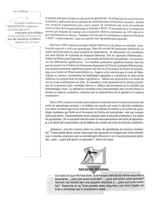 U R L .". PRO FASR 
..... , 
Cwmdo habiamns de 
./ KTf<'ESTESIA debemus 
record::l.f que es el 
{~Oll(~Cpt.O psicologko 
cn d ..:ual no~; rcfcrimos al 
uso de Huc-;;tros sentidos, 
;.hJernj,s de los ojos. 
.... ,. ~ .. .. I 
I 
I 
! 
I 
I 
I 
I 
I 
! 
I 
I 
! 
I 
I 
I 
! 
I 
I 
! 
I 
I 
I 
I 
! 
I 
! 
I 
! 
I 
! 
! 
n ... . ......1 
sicamente para que se realice un alto nivel de aprendizaje. Su trabajo discute esencialmente 
la historia y aplicaci6n de los metodos de ensefianza para el hemisferio derecho. Disefi6 
una situaci6n experimental para cuatro grupos de estudiantes del nivel diversificado 
sobre la c1ase de biologia utilizando el Sistema 4-MAT. El resultado de la investigaci6n 
mostr6 que despues de realizar una evaluaci6n objetiva, puntuaron un 10% mas de 10 
que normal mente se obtiene. Tambien informa que los estudiantes evaluaron el Sistema 
4-MAT -subjetivamente- como un metodo mas agradable para aprender. 
McCoun (1993) realiz6 un estudio titulado Diferencias de genera en actitudes, visua­lizaci6n 
espacial y estilos de aprendizaje. Para ello recIut6 90 estudiantes distribuidos en 
cuatro secciones para un curso remedial de matematicas. Se adrninistr6 a los estudiantes 
tres tests (Escala de Actitudes de Fennema-Sherman, Test de Aptitudes Diferenciales - 
Subtest de Relaciones Espaciales- y el Inventario de Estilos de Aprendizaje). Se encontra­ron 
dos diferencias significativas. Los hombres puntuaron significativamente mas alto 
que las mujeres en el Subtest de Relaciones Espaciales del Test de Aptitudes Diferenciales. 
Las mujeres puntuaron significativamente mas alto en el Inventario de Estilos de Aprendi­zaje 
con el estilo de Observaci6n Reflexiva. Sugiere a los maestros que el curso de Mate­maticas 
se oriente a incrementar las habilidades espaciales y a disrninuir la observaci6n 
reflexiva. La actitud tiene un matiz significativo. Indica una disposici6n a un modo de 
ver las cosas y enfrentarse con ellas. Es duradera y esta enraizada en los estratos profun­dos 
de la persona; tiene tonalidad afectiva e influye decisivamente en la relaci6n con 
determinadas cosas. La aptitud se considera como dote personal, pero en este ultimo se 
destaca el aspecto cualitativo, mientras que la caracteristica de la aptitud es el aspecto 
cuantitativo. 
Zack (1991) realiz6 un estudio para explorar la relaci6n entre el autoconocirniento del 
estilo de aprendizaje personal y los habitos de estudio asf como la elecci6n acadernica. 
Los datos revelaron que existe relaci6n entre los habitos de estudio y los estilos de apren­dizaje 
disefiados por Kolb en el Inventario de Estilos de Aprendizaje -test que estamos 
utilizando ahora. Ocasionalmente existe relaci6n entre la elecci6n acadernica y los estilos 
de aprendizaje. No se encontr6 relaci6n entre el autoconocirniento del estilo de aprendiza­je 
y el efecto del conocirniento de los habitos de estudio asf como la elecci6n acadernica. 
l.Entonces, sera util conocer sobre los estilos de aprendizaje de nuestros estudian­tes? 
Como puede darse cuenta, hasta aquf hay bastantes investigaciones sobre aprendi­zaje 
y muchas concluyen que su metodologfa influencia 0 no a las personas para apren­der. 
.. pero ... (,para que quiero yo aprender? --dicen rnis hijas. 
 
