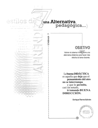 a Alternativa 
pedag6gica. ~ ~ :; 
OBJETIVO 
Valorar el sistema 4-~" iI6~o una 
alternativa didactica par~hacer mas 
efectiva la tarea docente. 
, 
LabuenaDIDACTICA 
es aquella que deja que el 
pensamiento del otro 
no se interrumpa 
y que Ie permita, 
casi sin notario, 
ir tomando BUENA 
DIRECCION. 
Enrique Tierno Galvan 
 