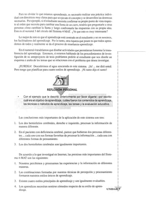 Para no olvidar 10 que estamos aprendiendo, es necesario realizar una practica indivi­dual 
con directrices muy c1aras para que se ejecute el concepto y se desarrollen las destrezas 
necesarias. Por ejemplo, si el estudiante necesita confmnar su propio punto de vista respec­to 
al orden que necesita para cambiar una llanta de un carro, tendria que preguntarle a otras 
personas como cambian la lIanta y luego confrontaria las respuestas con su propia idea. 
Esto es el numeral 3 del cfrculo del Sistema 4-MAT. (, Ve que esto es muy interesante? 
Lo mejor de esto es que el aprendizaje esta centrado en el estudiante y no en nosotros, 
los facilitadores del aprendizaje. Por 10 tanto, otra riqueza que posee es que todos apren­demos 
de todos y real mente se da el proceso de ensenanza-aprendizaje. 
En el numeral 4 tendriamos que disefiar actividades que perrnitieran fomentar la trans­ferencia 
del aprendizaje. Entonces, si estamos hablando de los procedimientos de inves­tigacion 
de su anteproyecto de tesis podriamos pedirle al estudiante que nos disefie un 
esquema 0 arafia de los temas que se relacionan con el problema que desea investigar. 
jEUREKA! Descubrimos el agua azucarada en este sistema. jJa! ... me dira usted. 
Pero tengo que planificar para cuatro estilos de aprendizaje. jNi tanto dijo el santo! 
NAL 
Las conclusiones mas importantes de la aplicacion de este sistema son tres: 
I. Los dos hemisferios cerebrales, derecho e izquierdo, procesan la informacion de 
manera diferente. 
2. En el paciente con deficiencia cerebral, parece que hubieran dos personas diferen­tes 
... cada uno con sus formas favoritas de procesar la informacion ... cada una con 
diferentes formas de pensamiento. 
3. Los dos hemisferios cerebrales son igualmente importantes. 
De acuerdo a 10 que investigue en Internet, las premisas mas importantes del Siste­ma 
4-MAT son las siguientes: 
1. Nosotros percibimos y procesamos las experiencias y la informacion en diferentes 
maneras. 
2. Las combinaciones formadas por nuestras tecnicas de percepcion y procesamiento 
formaron nuestros estilos unicos de aprendizaje. 
3. Existen cuatro estilos principales de aprendizaje y son igualmente evaluables. 
r---------------------------- 
I 
I 
! 
I 
I 
I 
I 
I 
I 
! 
I 
I 
I 
I 
I 
I 
! 
I 
I 
I 
I 
I 
I 
I 
I 
I 
I 
I 
I 
I 
! 
I 
I 
I 
I 
I 
I 
! 
4. Los aprendices necesitan sentirse comodos respecto de su estilo de apren­I 
dizaje. UNIDAq-y' 
 