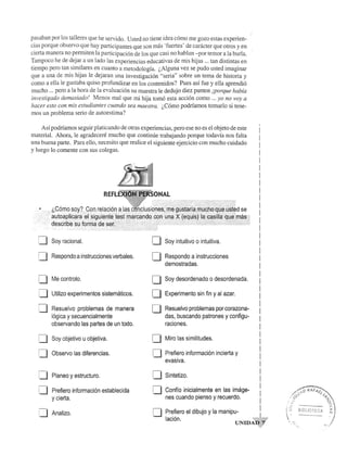 pasaban por los talleres que he servido. Usted no tiene idea c6mo me gozo estas experien­cias 
porque observo que hay participantes que son mas 'fuertes' de canicter que otros y en I 
cierta manera no permiten la participaci6n de los que casi no hablan -por temor a la burla. 
Tampoco he de dejar a un lado las experiencias educativas de mis hijas ... tan distintas en 
tiempo pero tan similares en cuanto a metodologia. (,AIguna vez se pudo usted imaginar 
que a una de mis hijas Ie dejaran una investigaci6n "seria" sobre un tema de historia y 
como a ella Ie gustaba quiso profundizar en los contenidos? Pues asi fue y ella aprendi6 
mucho ... pero a la hora de la evaluaci6n su maestra Ie dedujo diez puntos iporque habia 
investigado demasiado! Menos mal que mi hija tom6 esta acci6n como ... yo no voy a 
hacer esto con mis estudiantes cuando sea maestra. (,C6mo podriamos tomarlo si tene­mos 
un problema serio de autoestima? 
As! podriamos seguir platicando de otras experiencias, pero ese no es el objeto de este 
material. Ahora, Ie agradecere mucho que continue trabajando porque todav!a nos falta 
una buena parte. Para ello, necesito que realice el siguiente ejercicio con mucho cuidado 
y luego 10 comente con sus colegas. 
:--1 
LJ 
i--1 
U 
:--1 
u 
[J 
U 
:--1 
l...J 
Soy racional. 
Respondo a instrucciones verbales. 
Me controla. 
Utilizo experimentos sistematicos. 
Resuelvo problemas de manera 
16gica y secuencialmente 
observando las partes de un todo. 
Soy objetivo u objetiva. 
Observo las diferencias. 
Planeo y estructuro. 
Prefiero informaci6n establecida 
y cierta. 
Analizo. 
0 
0 
0 
0 
0 
0 
0 
0 
0 
o 
Soy intuitive 0 intuitiva. 
Respondo a instrucciones 
demostradas. 
Soy desordenado a desardenada. 
Experimento sin fin y al azar. 
Resuelvo problemas por corazona-das, 
buscando patrones y configu-raciones. 
Miro las similitudes. 
Prefiero informaci6n incierta y 
evasiva. 
Sintetizo. 
Conffo inicialmente en las image-nes 
cuando pienso y recuerdo. 
Prefiero el dibujo y la manipu­laci6n. 
L.; -.-._- 
 