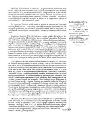 Detnis del modelo bas ado en contenidos y en productos esta el paradigma de la 
escuela tradicional, el que ubica a los estudiantes como sujetos pasivos como receptores 
de informaci6n. EI el hay poca estimulaci6n de la libre participaci6n, se descalifica la 
creatividad individual y grupal y el centro de la atenci6n somos los facilitadores -que en 
esta visi6n nos llamamos profesores, profesoras, maestros 0 maestras. Imaginese la 
responsabilidad que recae sobre nosotros. Al menos a rnf no me gusta tener esa clase de 
responsabilidades ... la de 5610 yo se la verdad. 
Por el contrario, detras del modelo basado en procesos, el estudiante es el centro de la 
atenci6n. Es sujeto activo y participativo, constructor de su propio aprendizaje yaqui si se 
estimula la participaci6n, la creatividad, la cooperaci6n, dandole una gran importancia a las 
actividades de interaprendizaje, entreaprendizaje e introaprendizaje y de aprendizaje, en ge­neral. 
Imaginemos situaciones de la vida cotidiana con estos tres modelos. Recuerdo muy bie] 
una profesora de primaria -del cuarto grado- que me 'ensenaba' matematicas. En la institu 
ci6n donde estudie se trabajaba en un idioma europeo -rni segundo idioma, en ese tiempo- : 
el programa de contenidos iba dos afios delante de los programas oficiales por los niveles de 
exigencia. Entonces, estudiaba a los 10 afios 10 que otros estudiaban a los 12 afios en sexto 
grado. Como a rnf se me dificultaba aprender por el idioma y el nivel de madurez, con 
frecuencia terna problemas para realizar las tareas en casa. Cierto dia no lleve la tarea y la 
famosa Frau Boje -rni amada profesora- os6 tomar rni mejilla derecha con sus dedos indice 
y medio pellizcandomela de manera que recordara durante los ocho dias que me durarfa el 
morete que las tareas se ternan que realizar sin excusa de ninguna indole. Mientras tanto, 
cuando se retir6 de rni escritorio dijo al resto del grupo que las personas 'estigmatizadas' en 
la mejiUa eran aquellas que no ternan capacidad para pensar. ~C6mo Ie pareci6 esta historia? 
i0tra experiencia! Cuando trabajaba como profesora en un colegio de esta ciudad capi­tal, 
preparaba estudiantes para ser secretarias bilingUes. Parte del curriculo de esta carrera 
tiene que dar mucho enfasis en los resultados desde el principio porque es necesario desarro­l1ar 
destrezas y habilidades especfficas que evidencien el aprendizaje concreto de las rnismas. 
Por 10 tanto, se debe trabajar mucho con la instrucci6n programada con enfasis en los resul­tados. 
Por ejemplo, si una estudiante que esta aprendiendo Taquigrafia no logra adquirir 
velocidad de escritura y capacidad de lectura de sus trazos, probablemente tendra problemas 
de rendirniento acadernico ya que las evaluaciones se fundamentan en el rendirniento inme­diato 
de ejercicios de escritura y transcripci6n de los rnismos. Para visualizarlo a nivel uni­versitario 
veamos el ejemplo que Ie describo. Si un estudiante ingresa al laboratorio de 
computaci6n para aprender a manejar el equipo, pero nunca ha estado, ~que deberfamos 
hacer nosotros como profesores de computaci6n? Obviamente tendrfamos que ponerle mas 
atenci6n para darle tiempo a perderle rniedo a la maquina. Mientras eso sucede, generamos 
hojas de trabajo donde nuestros estudiantes tienen que seguir instrucciones cuidadosamente 
para aprender a utilizar los programas que pretendemos ensefiar. Para evidenciar el aprendi­zaje 
de las herrarnientas de los programas, Ie pedimos que nos entregue impreso un trabajo 
que realiz6 con instrucciones claras. "Que significa esto? Que yo necesito el resultado -la 
hoja impresa- para evidenciar que esta aprendiendo. 
Ahora bien, si nos detenemos a visualizar la posibilidad de evocar un ejemplo del mode- 
INTERAPRE~1:)IZAJE 
- cuando llSlOO 
aprcode de los demas ... y 
yo de usted. 
ENTREAPREiiTJIZAJE 
··cnancio ustcd y yo 
aprendemos juntos 
cOH1partiendo criterios, 
ideales e ideas. 
INTROAPRE:t"i'DTZAJE 
-cuando yo aprcndo 
de mimisrna. 
10 con enfasis en el proceso, no creo que nos sea muy diffcil, porque es 10 que usted ha estado 
haciendo a 10 largo de este material. Usted ha usado su propia experiencia, la ha manipulado 
libremente y ha surgido desde su yo. Los trabajos se han centrado en usted y el grupo. 
Normalmente se ha fomentado el diaIogo y hemos pensado juntos, ademas de que hemos 
transformado los conceptos te6ricos. ~ Ve que si es factible llevar a la realidad este UNIDA,"." 
modelo? Entonces, ~quien dijo rniedo? 
 