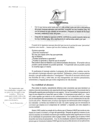 URL "" PROFASR ------, 
Es importantc que 
10:-> estudiantes vcngan con 
un poco de irrespeto a sus 
esludios. EUos no 
c s t~ln para rcndir clJIto a 10 
que conocernos, :-;ino 
para cucstion~u·I(l. 
jacob Pronow"b. 
..... .. ... .. .... ........ ...... ....... -.................. . 
Cuando lef el siguiente mensaje descubri que esa era la actitud de un as 'personitas' 
a quienes arno mucho ... learnos que nos dice Anthony de Mello. 
Ouisiera aprender. 
i Ouerrfas ensefiarme? 
No creo que sepas como hay que aprender, 
dijo el Maestro. 
i Puedes ensefiarme a aprender? 
iPuedes tU aprender a dejarme que te ensefie? 
Mas tarde Ie decfa el Maestro a sus desconcertados discfpulos: lEI ensefiar solo es 
posible cuando tambien es posible aprender. Y el aprender solo es posible cuando 
te ensefias alga a tf mismo. 
Si analizamos el mensaje anterior, la pregunta obvia deberia ser l,cuantas veces he­mos 
aplicado el principio educativo que encierra? Definamos l,como es nuestra pnictica 
docente y con que modele educativo 'comulgamos'? Para ella es necesario reforzar nues­tras 
filosoffas de vida y, sobre todo, ser muy transparentes con nuestros pensarnientos, 
sentimientos y lenguaje para que exista congruencia de vida docente. 
La realidad at alcance 
Para entrar en materia. naturalmente debernos estar conscientes que para introducir un 
sistema como este necesitamos mas capacitacion de la que imaginamos y Ie recomiendo leer la 
bibliograffa sugerida para profundizar en este aspecto. Llevar a la realidad la propuesta que Ie 
hago en este material no es tarea faci!, pero sf viable. Lo importante es que usted y yo ... noso­tros, 
todos aquellos que todavfa no nos conformamos con ver la educacion como un simple 
acto de transmision de conocirnientos nos comprometamos con ser constructores de una edu­cacion 
mas ad hoc. Mientras tanto, Ie incluyo aquf alguna otra informacion sobre investigacio­nes 
realizadas -ya hechas una realidad en el aula- las cuales supongo que nos terminaran de 
convencer que estamos en el compromiso de 'probarlo' y rnejorarlo, asf como adaptarlo a 
nuestra realidad . 
Hinds (1992) realizo un estudio de los efectos que el Sistema 4-MAT provocaba en estu­diantes 
en cuanto a la actitud y ellogro del aprendizaje. Despues de aplicar el sistema a la mi­tad 
de la muestra, los resultados mostraron que estadfsticamente habfa sigrLificancia en el nivel 
de las habilidades de pensarniento sobre el grupo control. &to significa que el sistema 4-MAT 
desarrolla mas formas de pensamiento. A su vel, los estudiantes mostraron mas preferencia por el 
proceso que se vivencia en el sistema 4-MAT que en el usa de un libro de texto con sus aplicaciones. 
 