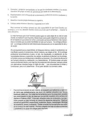 5. Estimular y propiciar Oportunidades en las que los estudiantes ensefien a los de mas 
miembros del grupo su estilo de aprendizaje por medio de la demostraci6n. 
6. Familiarizarnos con la busqueda de la dominancia cerebral de nuestros estudiantes y 
la nuestra. 
7. Identificar nues tra propia dominancia cognitiva. 
8. Utilizar ambas tecnicas (derecha e izquierda) en el aul a. 
Para terminar mi trabajo quisiera tan s610 transcribirie 10 que Lara Castilla nos 
aconseja y, a su vez, desearle muchos exitos en el reto que Ie propongo ... mejorar la 
tarea educativa. 
Lo mas hermoso que el ser humano puede lograr en cada etapa de su vida en este 
mundo, es realizar 10 que Ie gusta y desea hacer como parte integral de su propio ser. 
En el instante en que actua con amor y convicci6n se inicia el fen6meno mas mara vi­lIoso 
e increible que se pueda manifestar en todo ser humano: 'Su entrega profesio­nat'. 
La entrega profesional esta relacionada directamente con la capacidad de dar y 
de recibir. 
Es una expresi6n pura yespontanea, sin bloqueos internos, dudas ni vacilaciones; se 
manifiesta cuando el compromiso interior madura y se integra al Ser. En la entrega 
profesional encontraremos el gozo, el reto, las inquietudes, la satisfacci6n de las 
necesidades bBsicas y superiores, los valores, la plenitud y la libertad; con la entrega, 
el hombre conoce sus limitaciones e identifica sus temores. Es a traves de ella que el 
ser humano alcanza su realizaci6n y su trascendencia. EI hombre posee una gran 
reserva de libertad interior y aun bajo las circunstancias mas adversas, siempre cuenta 
con alternativas mientras tenga un Mlito de vida ... Las circunstancias 10 limitan y 
condicionan, pero no 10 determinan. EI es quien decide si se somete a elias. 
REFL 
r-­I 
I 
I 
I 
I 
I 
I 
I 
I 
I 
I 
I 
I 
I 
I 
I 
I 
I 
I 
I 
I 
I 
I 
I 
I 
I 
I 
I 
I 
I 
I 
I 
I 
I 
I 
I 
I 
I 
I 
UNIDA' ~'" 
 