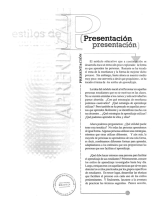 Presentaci6n 
presentaci6n: 
z ·.. ························· ......................................: : ...] 
',0... 
u 
z~ 
~ 
rJ1 
~ 
=­I 
I 
I 
I 
I 
I 
I 
I 
I 
I 
I 
I 
I 
I 
I 
I 
I 
I 
I 
I 
I 
I 
I 
I 
I 
I 
I 
I 
I 
I 
I 
EI m6dulo educativo que a con:~~~I~i~n se 
desarrolla toca un tema aun poco explorado: la forma 
en que aprenden las personas. Bastante se ha tocado 
el tema de la ensefianza y la forma de mejorar dicho 
proceso. Sin embargo, hasta ahora en nuestro medio 
muy poco -me atreveria a decir que poqufsimo-, se ha 
tocado el tema de los estilos de aprendizaje. 
La idea del m6dulo naci6 al reflexionar en aquellas 
personas estudiantes que no se motivan en las clases. 
No se sienten atrafdas a los cursos y toda actividad les 
parece aburrida: l,Con que estrategias de ensefianza 
podemos cautivarles? l,Que estrategia de aprendizaje 
utilizan? Pero tarnbien se ha pensado en aqueUas perso­nas 
que aprenden facilmente y se identifican mucho con 
sus docentes ... l,Que estrategias de aprendizaje utilizan? 
l,Que podemos aprender de ellos yellas? 
Ahora podemos preguntarnos: l,Que utilidad puede 
tener esta tematica? No todas las personas aprendemos 
de igual forma. Algunas personas utilizan unas estrategias, 
mientras que otras utilizan diferentes. Y aun mas, la 
mayoria de personas no aprendemos de una sola forma, 
es decir, combinamos diferentes formas para aprender, 
adaptandonos a los estimulos que nos proporcionan las 
personas que nos facilitan el aprendizaje. 
l, Que debe hacer entonces una persona para facilitar 
el aprendizaje de sus estudiantes? Prirneramente, conocer 
los estilos de aprendizaje investigados hasta hoy dfa. 
Luego, enriquecerse con aquellas tecnicas que sirven para 
detectar los estilos practicados por los grupos especfficos 
de estudiantf;s. En tercer lugar, desarrollar las tecnicas 
que faciliten el proceso con cada uno de los estilos 
predominantes. Y finalmente, lanzarse a la aventura 
de practicar las tecnicas sugeridas. Parece sencillo, 
11...-------------':::·;:11' 
 