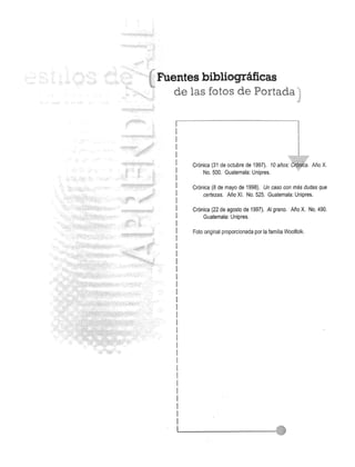 Fuentes bibliogrMicas 
de las fotos de Portada"' 
Cr6nica (31 de octubre de 1997). 10 afios.:al':. Ario X. 
No. 500. Guatemala: Unipres. 
Cr6nica (8 de mayo de 1998). Un caso con mas dudas que 
certezas. Ario XI. No. 525. Guatemala: Unipres. 
Cr6nica (22 de agosto de 1997). AI grano. Ario X. No. 490. 
Guatemala: Unipres. 
Foto original proporcionada por la familia Woolfolk. 
 