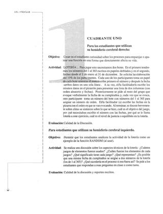 URL ",·PR OFASR I 
I 
I 
I 
I 
I 
I 
I 
I 
I 
I 
I 
I 
I 
I 
I 
I 
I 
I 
I 
I 
I 
I 
I 
I 
I 
I 
I 
I 
I 
I 
I 
I 
I 
! 
I 
I 
I 
I 
! 
I 
I 
H. . ... .... ...l 
Objetivo: 
Actividad: 
illiiiil,CUADRANTE UNO 
sPua rhae mloiss feesrtuiod ciaenretebsr aqlu dee urteiclihzoa n 
J 
curiosidad sobre los procesos para emparejar 0 apa­una 
forma que directamente afecta su vida. 
esto necesitamos dos botes. En el primero tendre- 
1 al 365 escritos en papeles doblados y en el segundo, 
enero al 31 de diciembre. Se solicita lacolaboraci6n 
Cada uno de los participantes toma un papel 
primero el numero y despues la fecha 
-ambos datos en una sola lfnea-. A su vez, eilla facilitador/a escribe los 
mismos datos en el pizarr6n para presentar una lista de dos columnas (con 
orden aleatorio y fechas). Posteriormente se pide al resto del grupo que 
evoque verbalmente la fecha de su cumpleafios y, cada vez que se evoca, 
otro participante toma un numero del bote con numeros del 1 al 365 para 
asignar un numero de orden. Ellla facilitador (a) escribe las fee has en la 
pizarra con el orden en que se van evocando. Al terminar, se discute breve men­te 
sobre como se sintieron sobre 10 que se hizo, emil es el objetivo del juego, 
por que necesitaban escribir el numero con las fechas, por que se Ie llama 
loteria a este ejercicio, curu es el nivel de justicia 0 equilibrio en la loteria. 
Evaluaci6n : (~alidad de la Discusion. 
, t., 
Para estudiantes que utilizan su hemisferio cerebral izquierdo. 
Objetivo: Permitir que los estudiantes analicen la actividad de la loteria como un 
ejemplo de la funcion RANDOM (al azar). 
Actividad: Se realiza uns discusion sobre los aspectos tecnicos de la loteria: l,Cuantos 
juegos de elementos fueron usados? l,Cmiles fueron los elementos de cada 
juegos? l,Que significado tiene cadajuego? l,Que representan? l,Es posible 
que una misma fecha de cumpleafios se asigne ados numeros de la loteria 
(los de 1 al365)? l, Que sucederia en el proceso si eso fuera asf? Se pide a los 
estudiantes que respondan a esas preguntas en clase 0 como tarea. 
Evaluacion: Cali dad de la discusi6n y reportes escritos. 
 