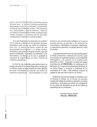UR L ',', PROFA SR 
I 
pero es una nueva form,ula para revolucionar nuestra 
hermosa tarea: el probeso ensefianza-aprendizaje. 
Seguramente un proces9 asi disefiado y asi ejecutado, 
no tiene por que ser abumdo, ni tenso. Sera un proceso 
rico, entusiasmante y 1 eno de dinamica. Todas las 
actividades asi desarrol adas tendran un denominador 
comun: enriquecer a 1 persona que las desarrolla, 
multiplicando al maxi sus potencialidades. 
;,Con que finalidadtie ha preparado este modulo? 
Con la idea de colabor con las personas docentes­facilitadoras 
para reno ar sus estilos de ensefianza. 
Para ello, la autora, ha hecho acopio de una 
personalidad investi~dora y al mismo tiempo, 
facilitadora, para pone:,Fn lenguaje sencillo, algo que 
parecia complicado. E1 modulo, asi elaborado, es un 
intercambio y un dialoro en el cual va quedando la 
inquietud de experimfntar un nuevo sistema de 
ensefianza-aprendizaje. ! 
I 
La obra ha sido ela~orada especialmente para los 
equipos docentes de las pedes Regionales, aunque por 
su calidad, puede ser a~rovechada por todas aquellas 
personas interesadas I en renovar sus estilos de 
ensefianza-aprendizajr. Concretamente el texto 
! 
I 
I 
! 
I 
! 
I 
! 
I 
promueve una comunicacion endogena en la que las 
pesonas lectoras se ejercitan y reconstruyen los 
conocimientos, habilidades y estrategias, adquiriendo 
la capacidad de aplicarlos a su propio proceso y estilo 
de ensefiar. 
La produccion de este texto ha sido posible gracias 
al trabajo profesional y dedicado de la autora, quien 
ha recurrido a la experiencia propia, ala investigacion 
bibliografica y de expertos en la tematica para 
desarrollar su obra. Asimismo a la labor del equipo 
de produccion del PROFASR, a la colaboracion del 
Ministerio de Cooperacion Inernacional del Reino de 
los Paises Bajos, y al apoyo y confianza de las 
autoridades de la URL. Este esfuerzo conjunto ha 
logrado la obra que tiene usted en sus manos. 
Esperamos que la obra cumpla su cometido y que 
al finalizar el trabajo con la misma, las personas 
amantes del trabajo de ensefiar (y aprender), se sientan 
satisfechas y motivadas para iniciar una reingenieria I 
de sus estilos de ensefianza en pro de los estilos de  
aprendizaje de sus estudiantes. 
Armando Najarro Arriola 
Director, PROFASR. 
 